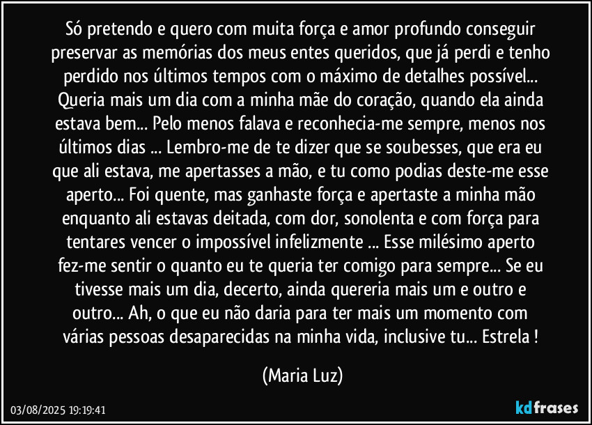 Só pretendo e quero com muita força e amor profundo conseguir preservar as memórias dos meus entes queridos, que já perdi e tenho perdido nos últimos tempos com o máximo de detalhes possível... Queria mais um dia com a minha mãe do coração, quando ela ainda estava bem... Pelo menos falava e reconhecia-me sempre, menos nos últimos dias ... Lembro-me de te dizer que se soubesses, que era eu que ali estava, me apertasses a mão, e tu como podias deste-me esse aperto... Foi quente, mas ganhaste força e apertaste a minha mão enquanto ali estavas deitada, com dor, sonolenta e com força para tentares vencer o impossível infelizmente ... Esse milésimo aperto fez-me sentir o quanto eu te queria ter comigo para sempre... Se eu tivesse mais um dia, decerto, ainda quereria mais um e outro e outro... Ah, o que eu não daria para ter mais um momento com várias pessoas desaparecidas na minha vida, inclusive tu... Estrela ! (Maria Luz)