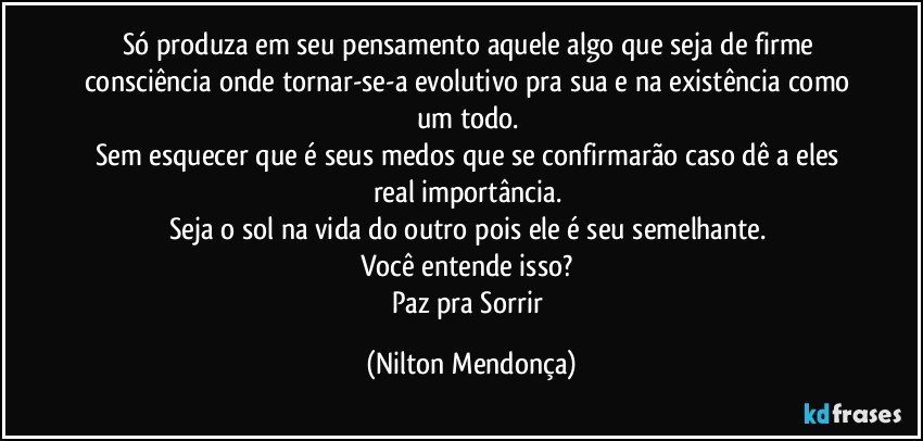 Só produza em seu pensamento aquele algo que seja de firme consciência onde tornar-se-a evolutivo pra sua e na existência como um todo. 
Sem esquecer que é seus medos que se confirmarão caso dê a eles real importância. 
Seja o sol na vida do outro pois ele é seu semelhante. 
Você entende isso? 
Paz pra Sorrir (Nilton Mendonça)