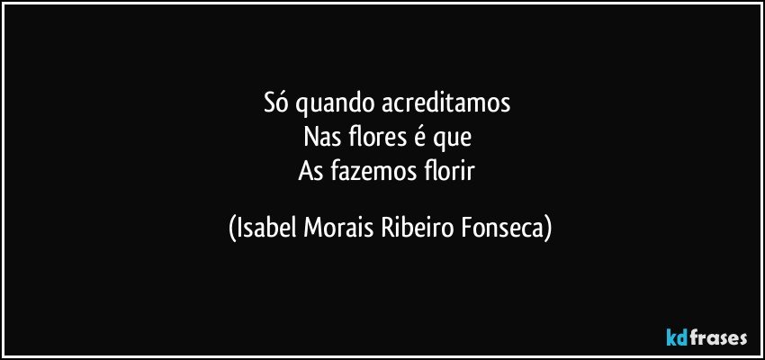 Só quando acreditamos 
Nas flores é que 
As fazemos florir (Isabel Morais Ribeiro Fonseca)