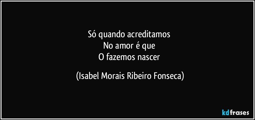 Só quando acreditamos 
No amor é que 
O fazemos nascer (Isabel Morais Ribeiro Fonseca)