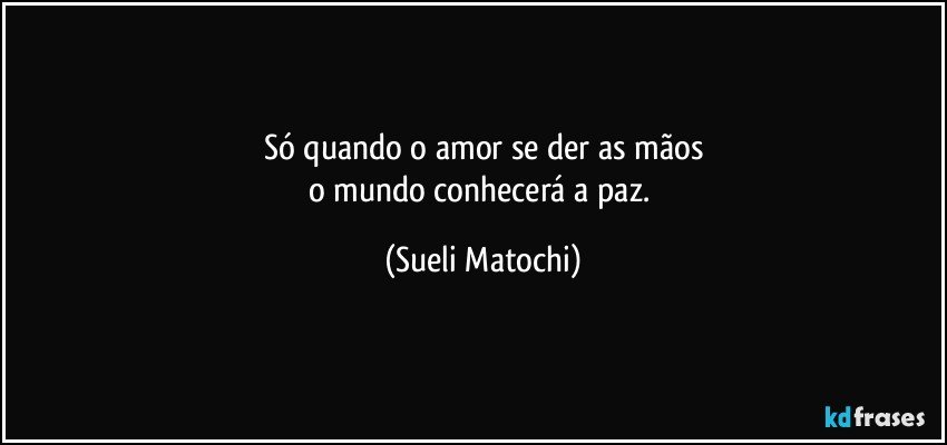 Só quando o amor se der as mãos
o mundo conhecerá a paz. (Sueli Matochi)