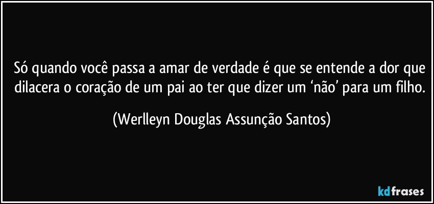 Só quando você passa a amar de verdade é que se entende a dor que dilacera o coração de um pai ao ter que dizer um ‘não’ para um filho. (Werlleyn Douglas Assunção Santos)