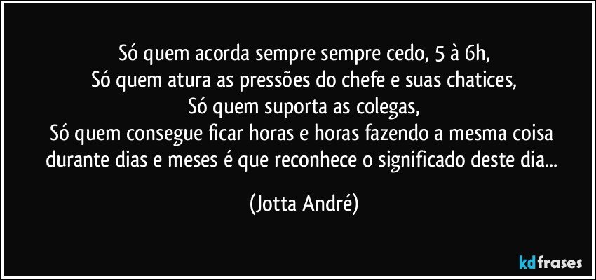 Só quem acorda sempre sempre cedo, 5 à 6h,
Só quem atura as pressões do chefe e suas chatices,
Só quem suporta as colegas,
Só quem consegue ficar horas e horas fazendo a mesma coisa durante dias e meses é que reconhece o significado deste dia... (Jotta André)