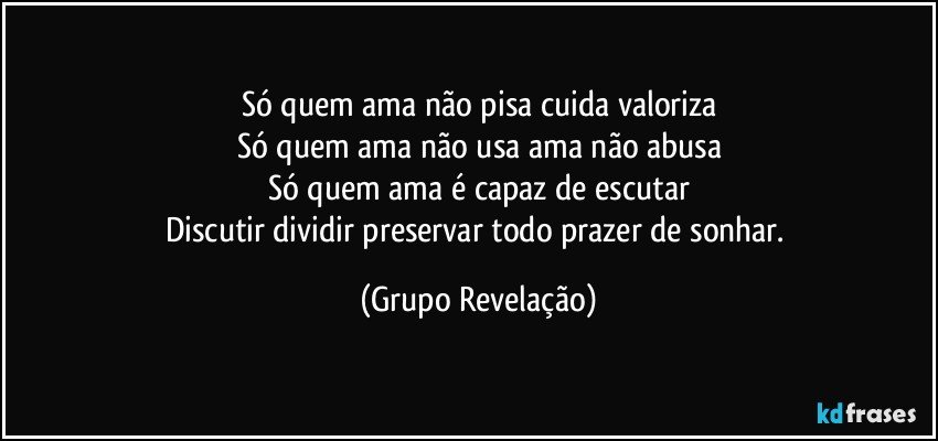 Só quem ama não pisa cuida valoriza
Só quem ama não usa ama não abusa
Só quem ama é capaz de escutar
Discutir dividir preservar todo prazer de sonhar. (Grupo Revelação)