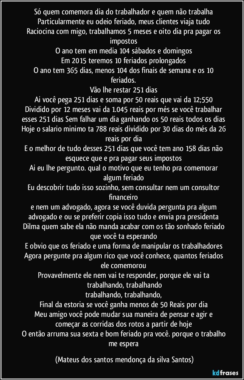 Só quem comemora dia do trabalhador e quem não trabalha
Particularmente eu odeio feriado, meus clientes viaja tudo
Raciocina com migo, trabalhamos 5 meses e oito dia pra pagar os impostos
O ano tem em media 104 sábados e domingos
Em 2015 teremos 10 feriados prolongados
O ano tem 365 dias, menos 104 dos finais de semana e os 10 feriados.
Vão lhe restar 251 dias
Ai você pega 251 dias e soma por 50 reais que vai da 12;550
Dividido por 12 meses vai da 1.045 reais por més se você trabalhar esses 251 dias Sem falhar um dia ganhando os 50 reais todos os dias
Hoje o salario minimo ta 788 reais dividido por 30 dias do més da 26 reais por dia
E o melhor de tudo desses 251 dias que você tem ano 158 dias não esquece que e pra pagar seus impostos
Ai eu lhe pergunto. qual o motivo que eu tenho pra comemorar algum feriado
Eu descobrir tudo isso sozinho, sem consultar nem um consultor financeiro
e nem um advogado, agora se você duvida pergunta pra algum advogado e ou se preferir copia isso tudo e envia pra presidenta Dilma quem sabe ela não manda acabar com os tão sonhado feriado que você ta esperando
E obvio que os feriado e uma forma de manipular os trabalhadores
Agora pergunte pra algum rico que você conhece, quantos feriados ele comemorou
Provavelmente ele nem vai te responder, porque ele vai ta trabalhando, trabalhando
trabalhando, trabalhando,
Final da estoria se você ganha menos de 50 Reais por dia
Meu amigo você pode mudar sua maneira de pensar e agir e começar as corridas dos rotos a partir de hoje
O então arruma sua sexta e bom feriado pra você. porque o trabalho me espera (Mateus dos santos mendonça da silva Santos)