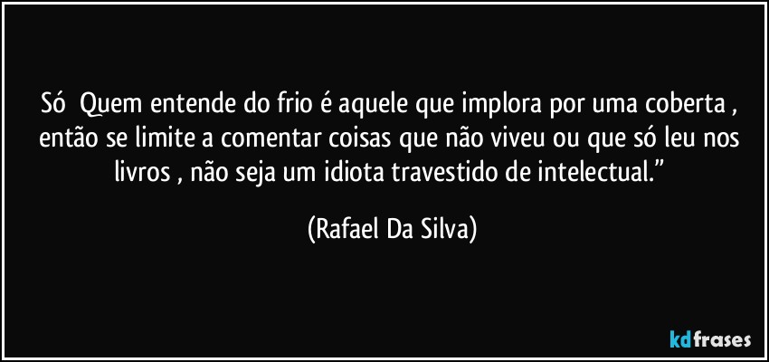 Só ⁠Quem entende do frio é aquele que implora por uma coberta , então se limite a comentar coisas que não viveu ou que só leu nos livros , não seja um idiota travestido de intelectual.” (Rafael Da Silva)