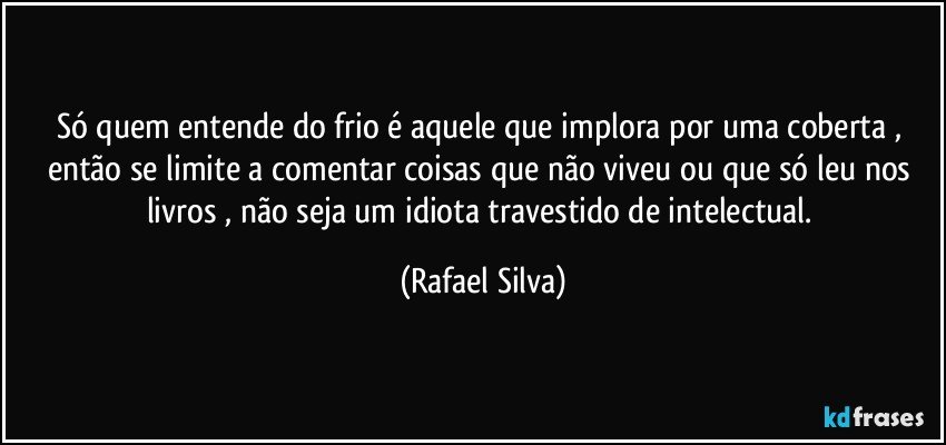 Só quem entende do frio é aquele que implora  por uma  coberta , então se limite a comentar coisas que não viveu ou que só leu nos livros , não seja um idiota travestido de intelectual. (Rafael Silva)