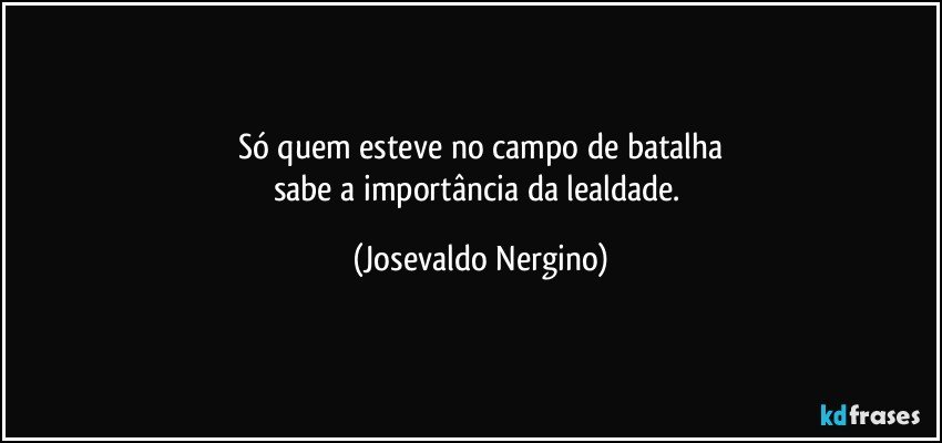 Só quem esteve no campo de batalha
sabe a importância da lealdade. (Josevaldo Nergino)