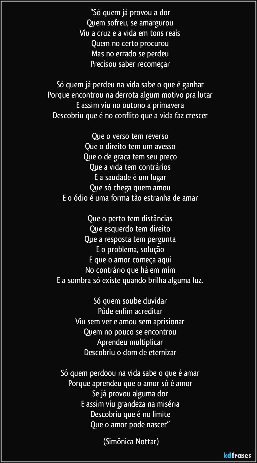 “Só quem já provou a dor 
Quem sofreu, se amargurou 
Viu a cruz e a vida em tons reais 
Quem no certo procurou 
Mas no errado se perdeu 
Precisou saber recomeçar 

Só quem já perdeu na vida sabe o que é ganhar 
Porque encontrou na derrota algum motivo pra lutar 
E assim viu no outono a primavera 
Descobriu que é no conflito que a vida faz crescer 

Que o verso tem reverso 
Que o direito tem um avesso 
Que o de graça tem seu preço 
Que a vida tem contrários 
E a saudade é um lugar 
Que só chega quem amou 
E o ódio é uma forma tão estranha de amar 

Que o perto tem distâncias 
Que esquerdo tem direito 
Que a resposta tem pergunta 
E o problema, solução 
E que o amor começa aqui 
No contrário que há em mim 
E a sombra só existe quando brilha alguma luz. 

Só quem soube duvidar 
Pôde enfim acreditar 
Viu sem ver e amou sem aprisionar 
Quem no pouco se encontrou 
Aprendeu multiplicar 
Descobriu o dom de eternizar 

Só quem perdoou na vida sabe o que é amar 
Porque aprendeu que o amor só é amor 
Se já provou alguma dor 
E assim viu grandeza na miséria 
Descobriu que é no limite 
Que o amor pode nascer” (Simônica Nottar)