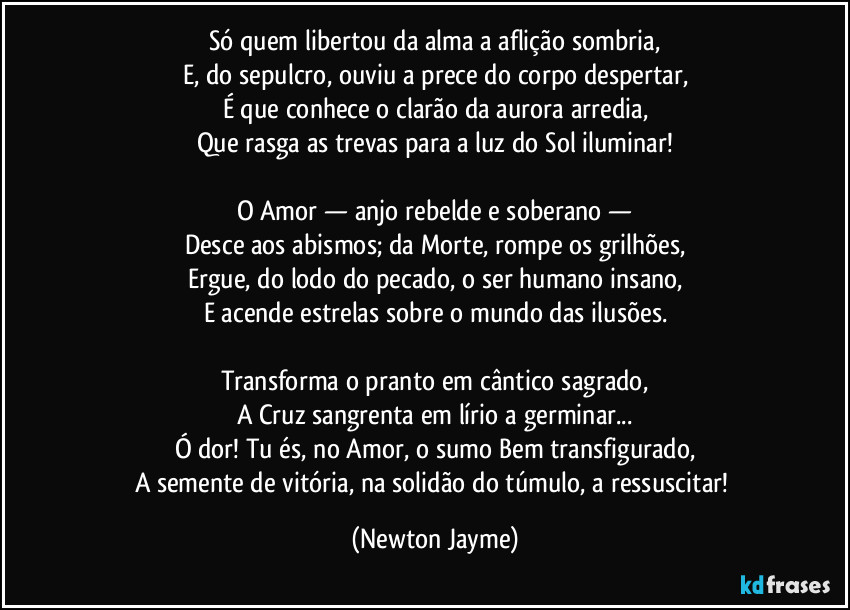 Só quem libertou da alma a aflição sombria,
E, do sepulcro, ouviu a prece do corpo despertar,
É que conhece o clarão da aurora arredia,
Que rasga as trevas para a luz do Sol iluminar!
O Amor — anjo rebelde e soberano —
Desce aos abismos; da Morte, rompe os grilhões,
Ergue, do lodo do pecado, o ser humano insano,
E acende estrelas sobre o mundo das ilusões.
Transforma o pranto em cântico sagrado,
A Cruz sangrenta em lírio a germinar...
Ó dor! Tu és, no Amor, o sumo Bem transfigurado,
A semente de vitória, na solidão do túmulo, a ressuscitar! (Newton Jayme)