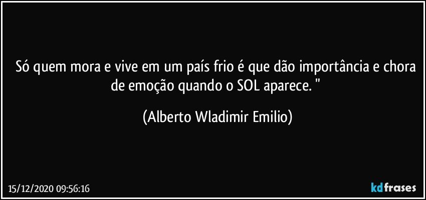 Só quem mora e vive em um país frio é que dão importância e chora de emoção quando o SOL aparece. " (Alberto Wladimir Emilio)