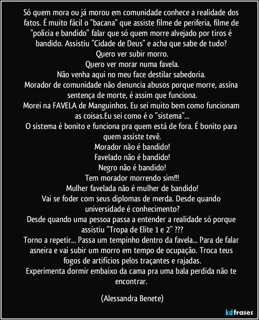 Só quem mora ou já morou em comunidade conhece a realidade dos fatos. É muito fácil o "bacana" que assiste filme de periferia, filme de "polícia e bandido" falar que só quem morre alvejado por tiros é bandido. Assistiu "Cidade de Deus" e acha que sabe de tudo? 
Quero ver subir morro.
Quero ver morar numa favela.
Não venha aqui no meu face destilar sabedoria. 
Morador de comunidade não denuncia abusos porque morre, assina sentença de morte, é assim que funciona.
Morei na FAVELA de Manguinhos. Eu sei muito bem como funcionam as coisas.Eu sei como é o "sistema"...
O sistema é bonito e funciona pra quem está de fora. É bonito para quem assiste tevê.
Morador não é bandido!
Favelado não é bandido!
Negro não é bandido!
Tem morador morrendo sim!!!
Mulher favelada não é mulher de bandido!
Vai se foder com seus diplomas de merda. Desde quando universidade é conhecimento?
Desde quando uma pessoa passa a entender a realidade só porque assistiu "Tropa de Elite 1 e 2" ???
Torno a repetir... Passa um tempinho dentro da favela... Para de falar asneira e vai subir um morro em tempo de ocupação. Troca teus fogos de artifícios pelos traçantes e rajadas.
Experimenta dormir embaixo da cama pra uma bala perdida não te encontrar. (Alessandra Benete)