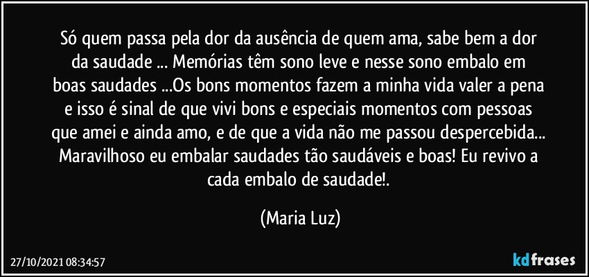 Só quem passa pela dor da ausência de quem ama, sabe bem a dor da saudade ...  Memórias têm sono leve e nesse sono embalo em boas saudades ...Os bons momentos fazem a minha vida valer a pena e isso é sinal de que vivi bons e especiais momentos com pessoas que amei e ainda amo, e de que a vida não me passou despercebida... Maravilhoso eu embalar saudades tão saudáveis e boas! Eu revivo a cada embalo de saudade!. (Maria Luz)