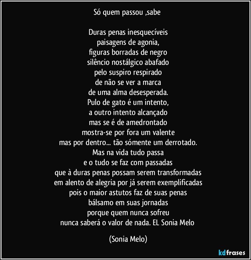 Só quem  passou ,sabe 

Duras penas inesquecíveis
paisagens de agonia,
figuras borradas de negro
silêncio nostálgico abafado
pelo suspiro respirado
de não se ver a marca
de uma alma desesperada.
Pulo de gato é um intento,
a outro intento alcançado
mas se é de amedrontado
mostra-se por fora um valente
mas por dentro... tão sómente um derrotado.
Mas na vida tudo passa
e o tudo se faz com passadas
que à duras penas possam serem transformadas
em alento de alegria por já serem exemplificadas
pois o maior astutos faz de suas penas
bálsamo em suas jornadas
porque quem nunca sofreu
nunca saberá o valor de nada. EL Sonia  Melo (Sonia Melo)