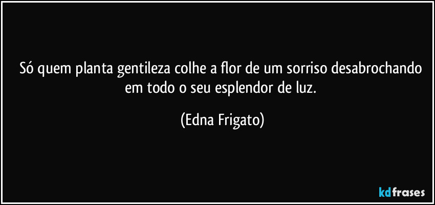 Só quem planta gentileza colhe a flor de um sorriso desabrochando em todo o seu esplendor de luz. (Edna Frigato)