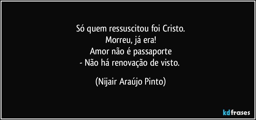 Só quem ressuscitou foi Cristo.
Morreu, já era!
Amor não é passaporte
- Não há renovação de visto. (Nijair Araújo Pinto)