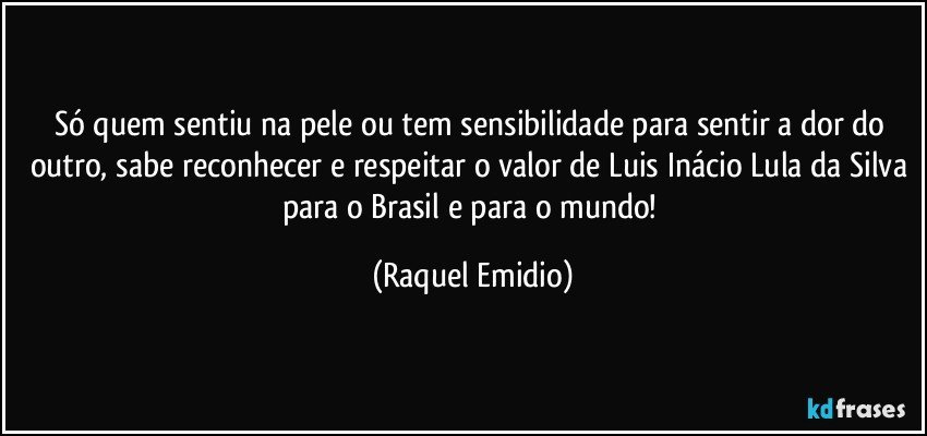 Só quem sentiu na pele ou tem sensibilidade para sentir a dor do outro, sabe reconhecer e respeitar o valor de Luis Inácio Lula da Silva para o Brasil e para o mundo! (Raquel Emidio)