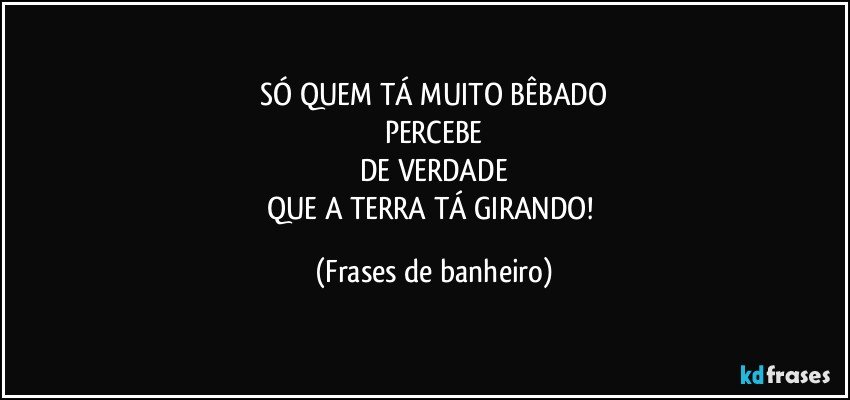 SÓ QUEM TÁ MUITO BÊBADO
PERCEBE
DE VERDADE
QUE A TERRA TÁ GIRANDO! (Frases de banheiro)