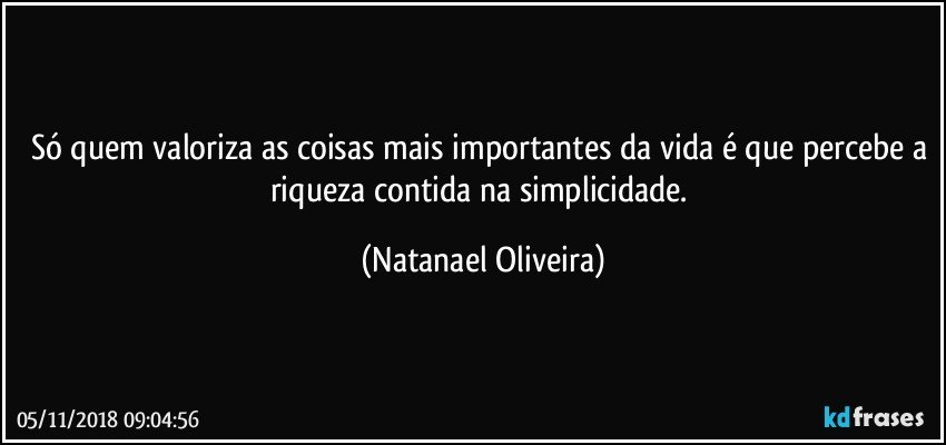 Só quem valoriza as coisas mais importantes da vida é que percebe a riqueza contida na simplicidade. (Natanael Oliveira)