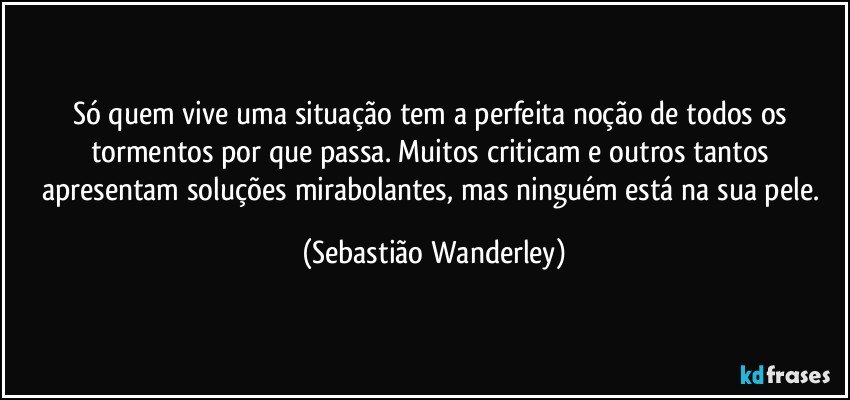 Só quem vive uma situação tem a perfeita noção de todos os tormentos por que passa. Muitos criticam e outros tantos apresentam soluções mirabolantes, mas ninguém está na sua pele. (Sebastião Wanderley)