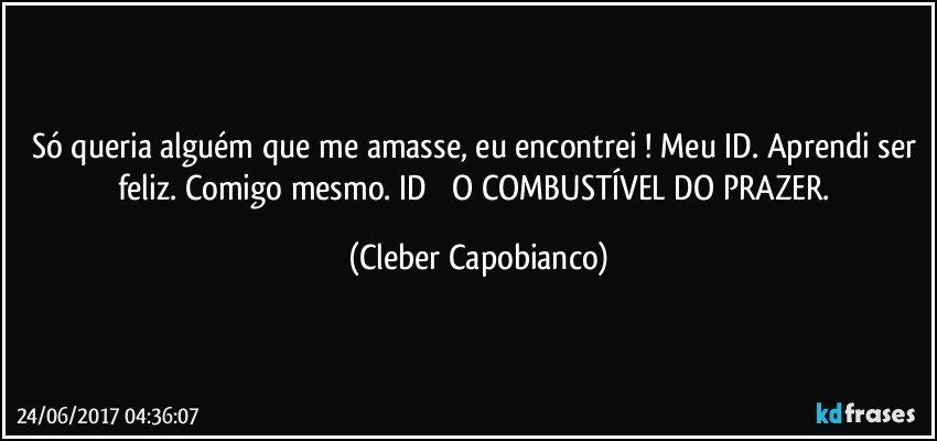 Só queria alguém que me amasse, eu encontrei ! Meu ID. Aprendi ser feliz. Comigo mesmo. ID Ė O COMBUSTÍVEL DO PRAZER. (Cleber Capobianco)