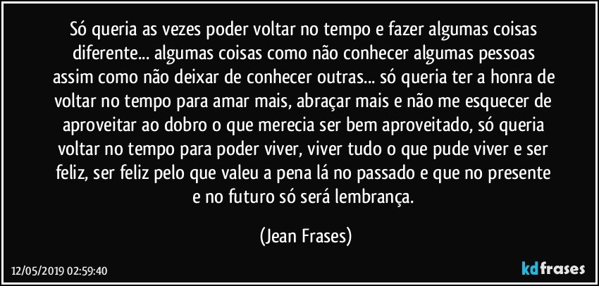 Só queria as vezes poder voltar no tempo e fazer algumas coisas diferente... algumas coisas como não conhecer algumas pessoas assim como não deixar de conhecer outras... só queria ter a honra de voltar no tempo para amar mais, abraçar mais e não me esquecer de aproveitar ao dobro o que merecia ser bem aproveitado, só queria voltar no tempo para poder viver, viver tudo o que pude viver e ser feliz, ser feliz pelo que valeu a pena lá no passado e que no presente e no futuro só será lembrança. (Jean Frases)