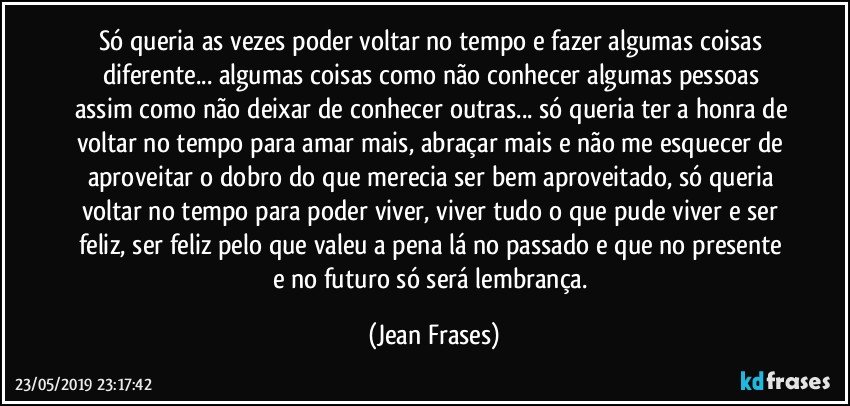 Só queria as vezes poder voltar no tempo e fazer algumas coisas diferente... algumas coisas como não conhecer algumas pessoas assim como não deixar de conhecer outras... só queria ter a honra de voltar no tempo para amar mais, abraçar mais e não me esquecer de aproveitar o dobro do que merecia ser bem aproveitado, só queria voltar no tempo para poder viver, viver tudo o que pude viver e ser feliz, ser feliz pelo que valeu a pena lá no passado e que no presente e no futuro só será lembrança. (Jean Frases)