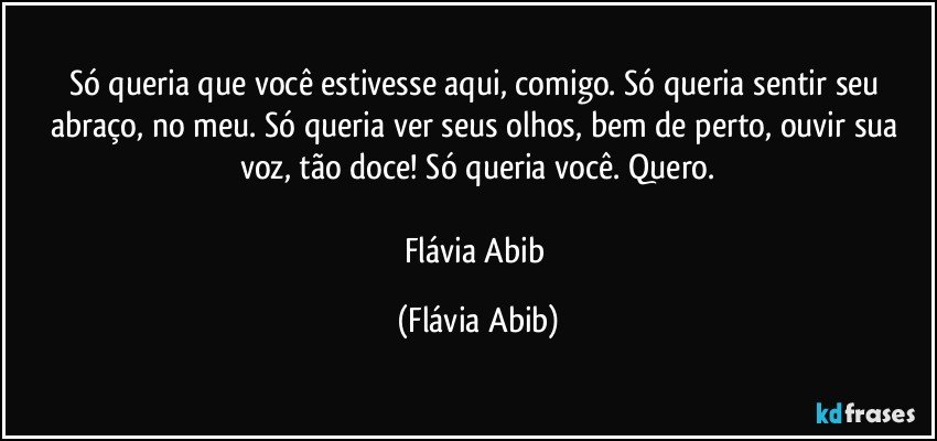 Só queria que você estivesse aqui, comigo. Só queria sentir seu abraço, no meu. Só queria ver seus olhos, bem de perto, ouvir sua voz, tão doce! Só queria você. Quero.

Flávia Abib (Flávia Abib)