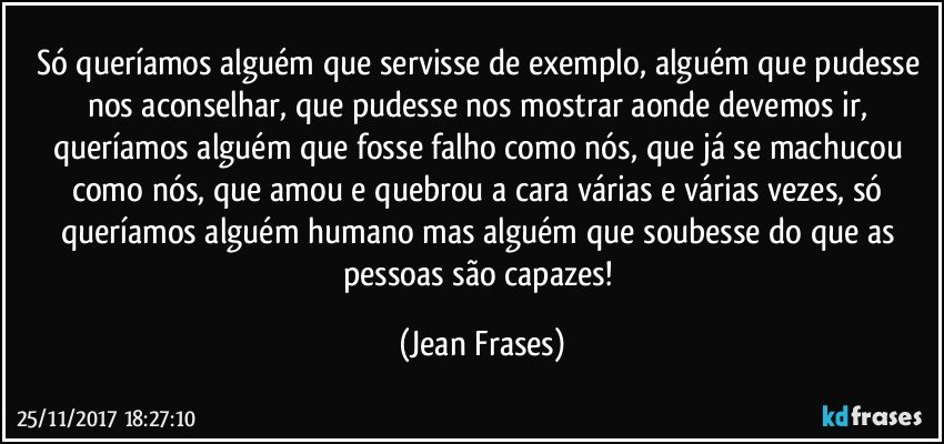 Só queríamos alguém que servisse de exemplo, alguém que pudesse nos aconselhar, que pudesse nos mostrar aonde devemos ir, queríamos alguém que fosse falho como nós, que já se machucou como nós, que amou e quebrou a cara várias e várias vezes, só queríamos alguém humano mas alguém que soubesse do que as pessoas são capazes! (Jean Frases)