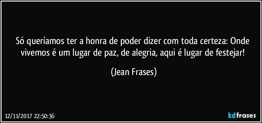 Só queríamos ter a honra de poder dizer com toda certeza: Onde vivemos é um lugar de paz, de alegria, aqui é lugar de festejar! (Jean Frases)