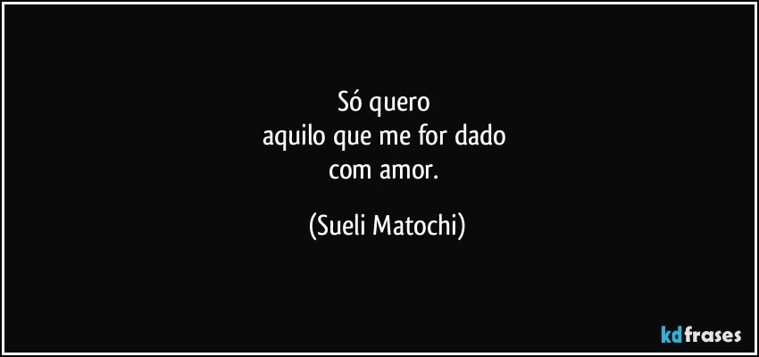 Só quero 
aquilo que me for dado 
com amor. (Sueli Matochi)