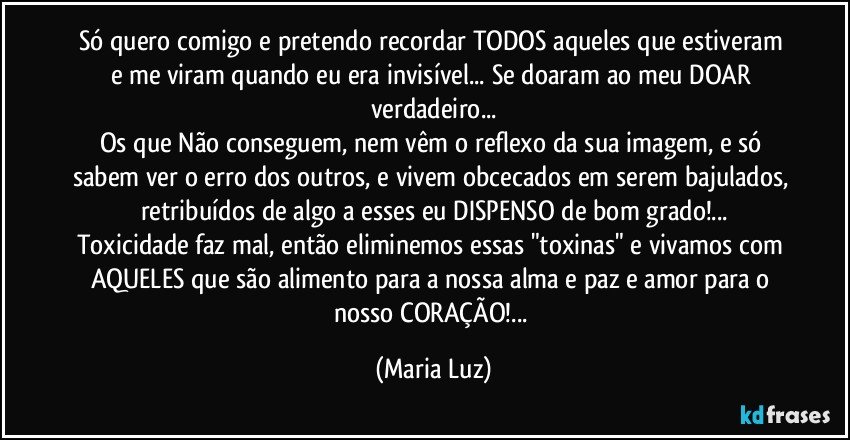 Só quero comigo e pretendo recordar TODOS aqueles que estiveram e me viram quando eu era invisível... Se doaram ao meu DOAR verdadeiro...
Os que Não conseguem, nem vêm o reflexo da sua imagem, e só sabem ver o erro dos outros, e vivem obcecados em serem bajulados, retribuídos de algo  a esses eu DISPENSO de bom grado!...
Toxicidade faz mal, então eliminemos essas "toxinas" e vivamos com AQUELES que são alimento para a nossa alma e paz e amor para o nosso CORAÇÃO!... (Maria Luz)