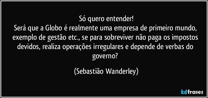 Só quero entender!
Será que a Globo é realmente uma empresa de primeiro mundo, exemplo de gestão etc., se para sobreviver não paga os impostos devidos, realiza operações irregulares e depende de verbas do governo? (Sebastião Wanderley)