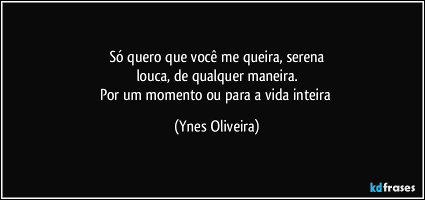 Só quero que você me queira, serena
louca, de qualquer maneira.
Por um momento ou para a vida inteira (Ynes Oliveira)