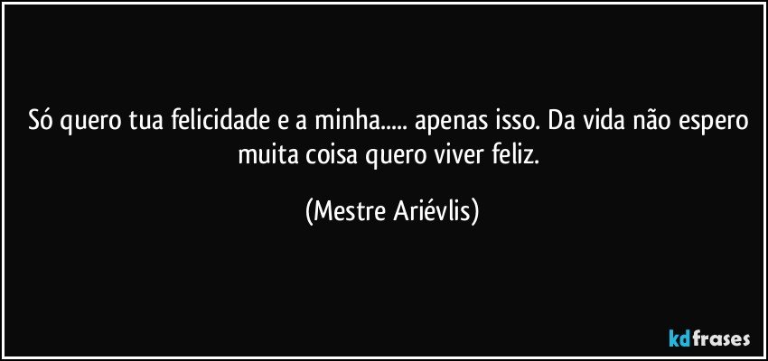 Só quero tua felicidade e a minha... apenas isso. Da vida não espero muita coisa quero viver feliz. (Mestre Ariévlis)