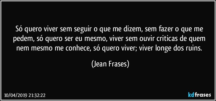 Só quero viver sem seguir o que me dizem, sem fazer o que me pedem, só quero ser eu mesmo, viver sem ouvir criticas de quem nem mesmo me conhece, só quero viver; viver longe dos ruins. (Jean Frases)