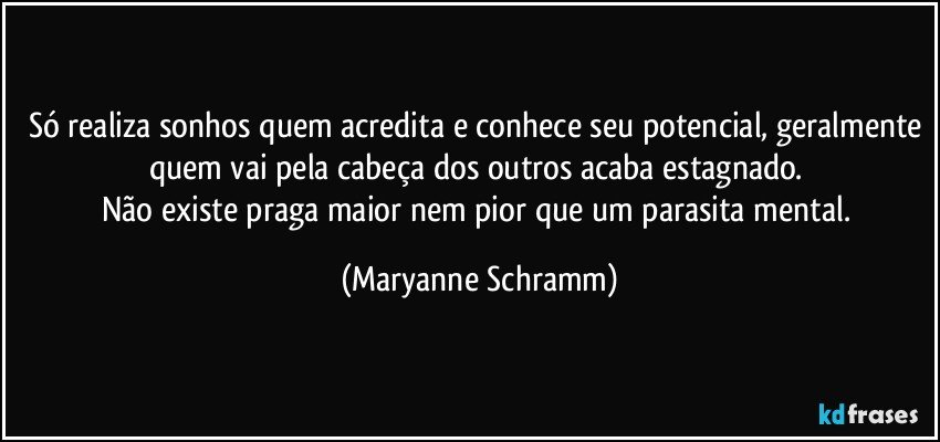 Só realiza sonhos quem acredita e conhece seu potencial, geralmente quem vai pela cabeça dos outros acaba estagnado. 
Não existe praga maior nem pior que um parasita mental. (Maryanne Schramm)