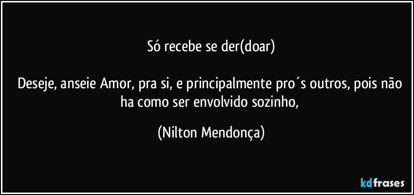 Só recebe se der(doar)

Deseje, anseie Amor, pra si, e principalmente pro´s outros, pois não ha como ser envolvido sozinho, (Nilton Mendonça)