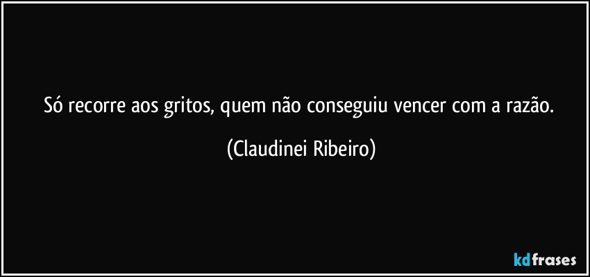 Só recorre aos gritos, quem não conseguiu vencer com a razão. (Claudinei Ribeiro)