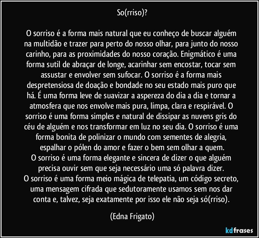 So(rriso)?

O sorriso é a forma mais natural que eu conheço de buscar alguém na multidão e trazer para perto do nosso olhar, para junto do nosso carinho, para as proximidades do nosso coração.  Enigmático é uma forma sutil de abraçar de longe, acarinhar sem encostar, tocar sem assustar e  envolver sem sufocar. O sorriso é a forma mais despretensiosa de doação e bondade no seu estado mais puro que há. É uma forma leve de suavizar a aspereza do dia a dia e tornar a atmosfera que nos envolve mais pura, limpa, clara e respirável. O sorriso é uma forma simples e natural de dissipar as nuvens gris do céu de alguém e nos transformar em luz no seu dia. O sorriso é uma forma bonita de polinizar o mundo com sementes de alegria, espalhar o pólen do amor e fazer o bem sem olhar a quem.
O sorriso é uma forma elegante e sincera de dizer o que alguém precisa ouvir sem que seja necessário uma só palavra dizer. 
O sorriso é uma forma meio mágica de telepatia, um código secreto, uma mensagem cifrada que sedutoramente usamos sem nos dar conta e, talvez, seja exatamente por isso ele não seja só(rriso). (Edna Frigato)