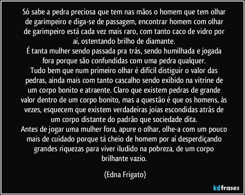 Só sabe a pedra preciosa que tem nas mãos o homem que tem olhar de garimpeiro e diga-se de passagem, encontrar homem com olhar de garimpeiro está cada vez mais raro, com tanto caco de vidro por aí, ostentando brilho de diamante. 
É tanta mulher sendo passada pra trás, sendo humilhada e jogada fora porque são confundidas com uma pedra qualquer. 
Tudo bem que num primeiro olhar é difícil distiguir o valor das pedras, ainda mais com tanto cascalho sendo exibido na vitrine de um corpo bonito e atraente. Claro que existem pedras de grande valor dentro de um corpo bonito, mas a questão é que os homens, às vezes, esquecem que existem verdadeiras joias escondidas atrás de um corpo distante do padrão que sociedade dita. 
Antes de jogar uma mulher fora, apure o olhar, olhe-a com um pouco mais de cuidado porque tá cheio de homem por aí desperdiçando grandes riquezas para viver iludido na pobreza, de um corpo brilhante vazio. (Edna Frigato)