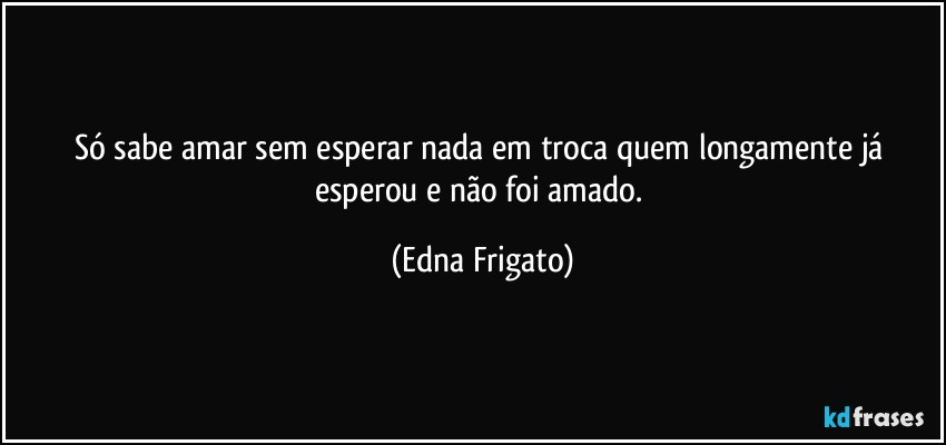 Só sabe amar sem esperar nada em troca quem longamente já esperou e não foi amado. (Edna Frigato)