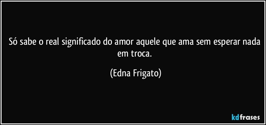 Só sabe o real significado do amor aquele que ama sem esperar nada em troca. (Edna Frigato)