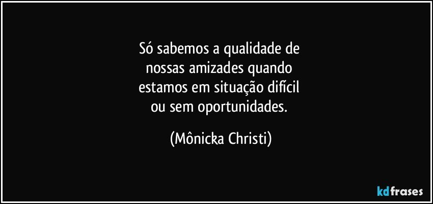 Só sabemos a qualidade de 
nossas amizades quando 
estamos em situação difícil 
ou sem oportunidades. (Mônicka Christi)