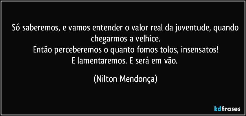 ⁠Só saberemos, e vamos entender o valor real da juventude, quando chegarmos a velhice.
Então perceberemos o quanto fomos tolos, insensatos!
E lamentaremos. E será em vão. (Nilton Mendonça)