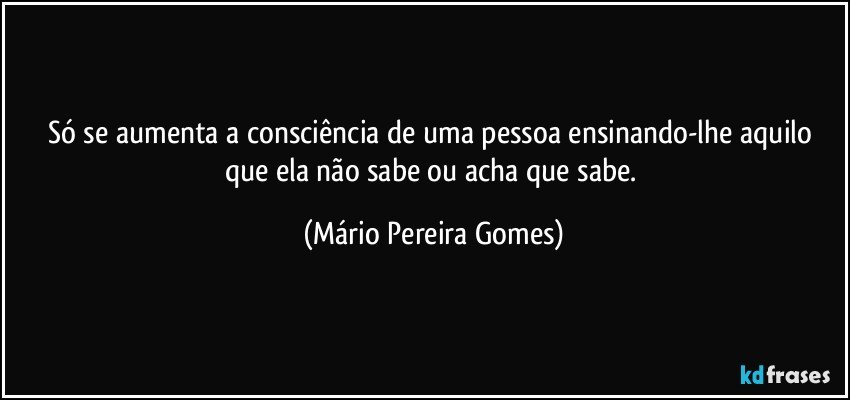 Só se aumenta a consciência de uma pessoa ensinando-lhe aquilo que ela não sabe ou acha que sabe. (Mário Pereira Gomes)