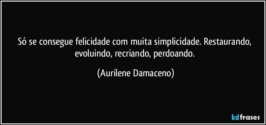Só se consegue felicidade com muita simplicidade. Restaurando, evoluindo, recriando, perdoando. (Aurilene Damaceno)