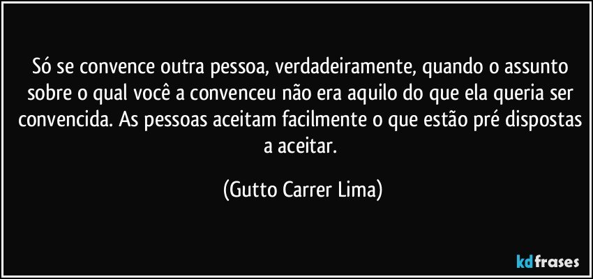 Só se convence outra pessoa, verdadeiramente, quando o assunto sobre o qual você a convenceu não era aquilo do que ela queria ser convencida. As pessoas aceitam facilmente o que estão pré dispostas a aceitar. (Gutto Carrer Lima)