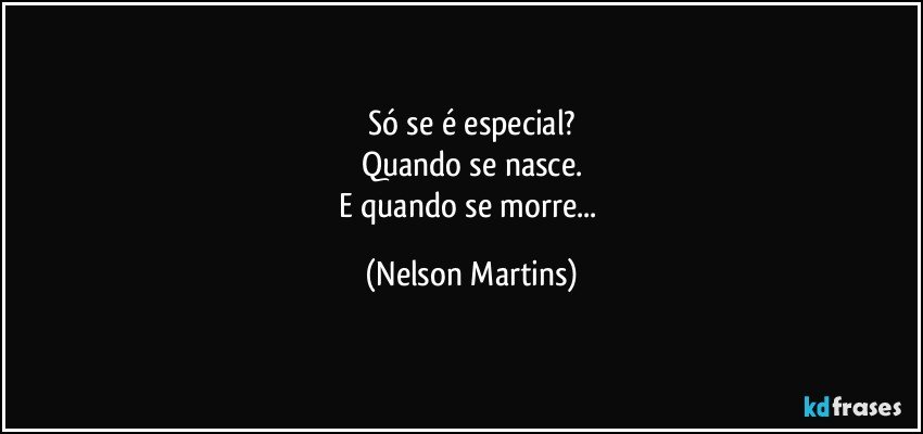 Só se é especial?
Quando se nasce.
E quando se morre... (Nelson Martins)