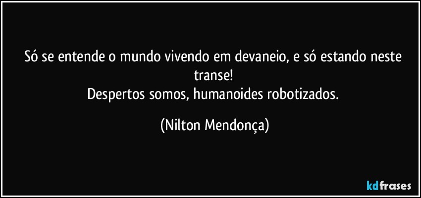 Só se entende o mundo vivendo em devaneio, e só estando neste transe! 
Despertos somos, humanoides robotizados. (Nilton Mendonça)